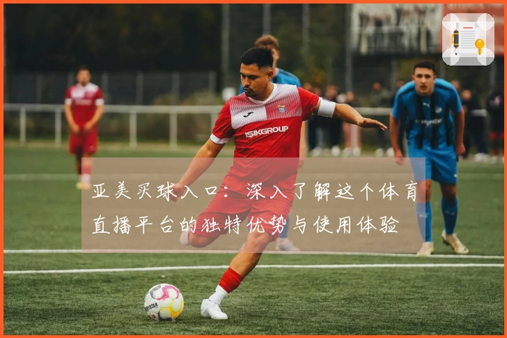 亚美买球入口：深入了解这个体育直播平台的独特优势与使用体验
