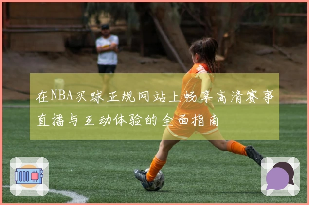 在NBA买球正规网站上畅享高清赛事直播与互动体验的全面指南