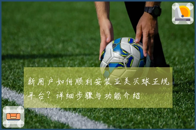 新用户如何顺利安装亚美买球正规平台?详细步骤与功能介绍