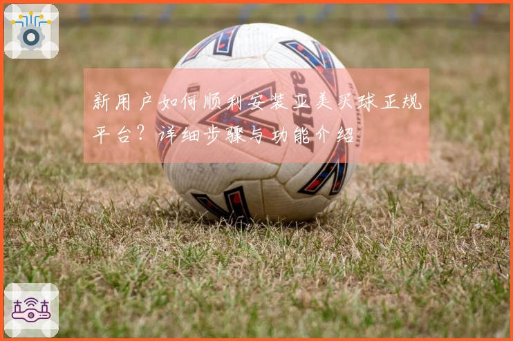 新用户如何顺利安装亚美买球正规平台？详细步骤与功能介绍