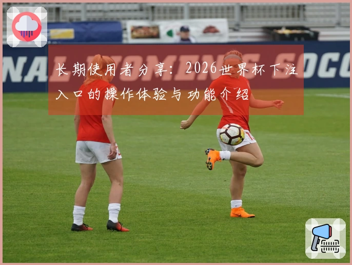 长期使用者分享：2026世界杯下注入口的操作体验与功能介绍
