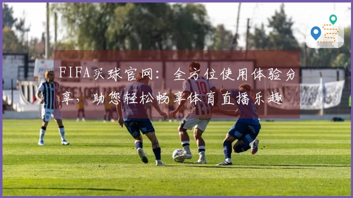 FIFA买球官网:全方位使用体验分享,助您轻松畅享体育直播乐趣
