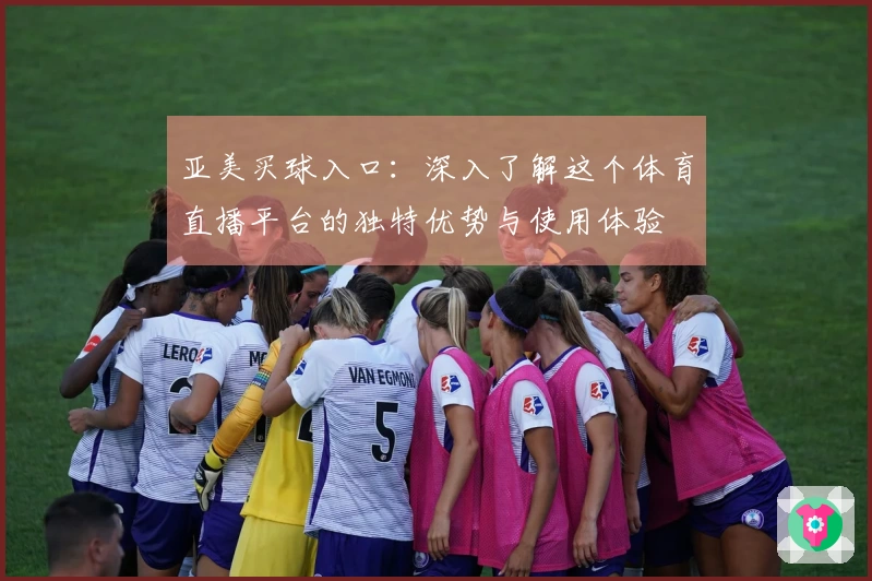 亚美买球入口：深入了解这个体育直播平台的独特优势与使用体验